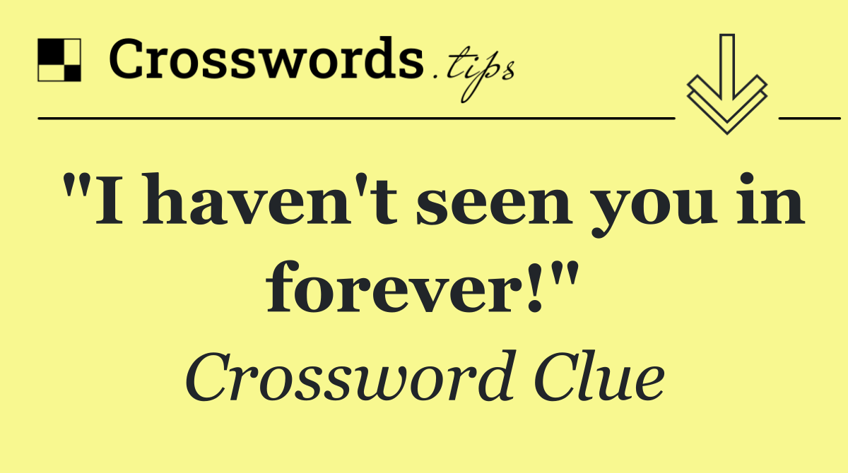 "I haven't seen you in forever!"