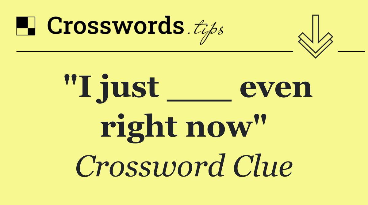 "I just ___ even right now"