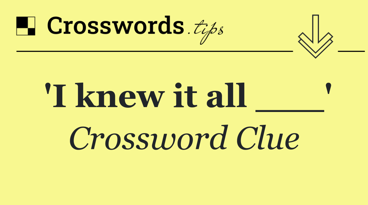 'I knew it all ___'