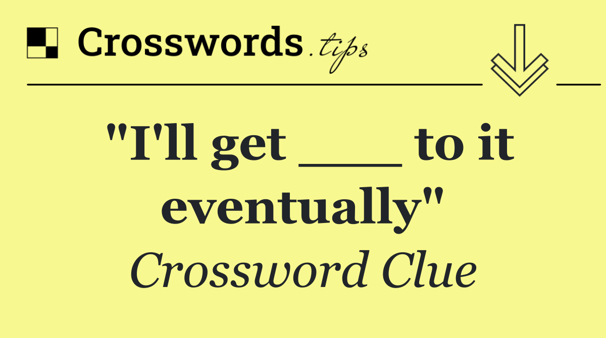 "I'll get ___ to it eventually"