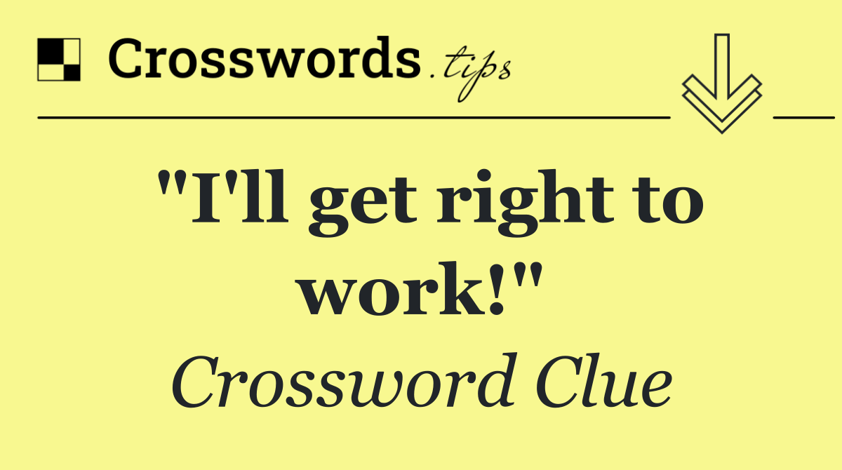 "I'll get right to work!"