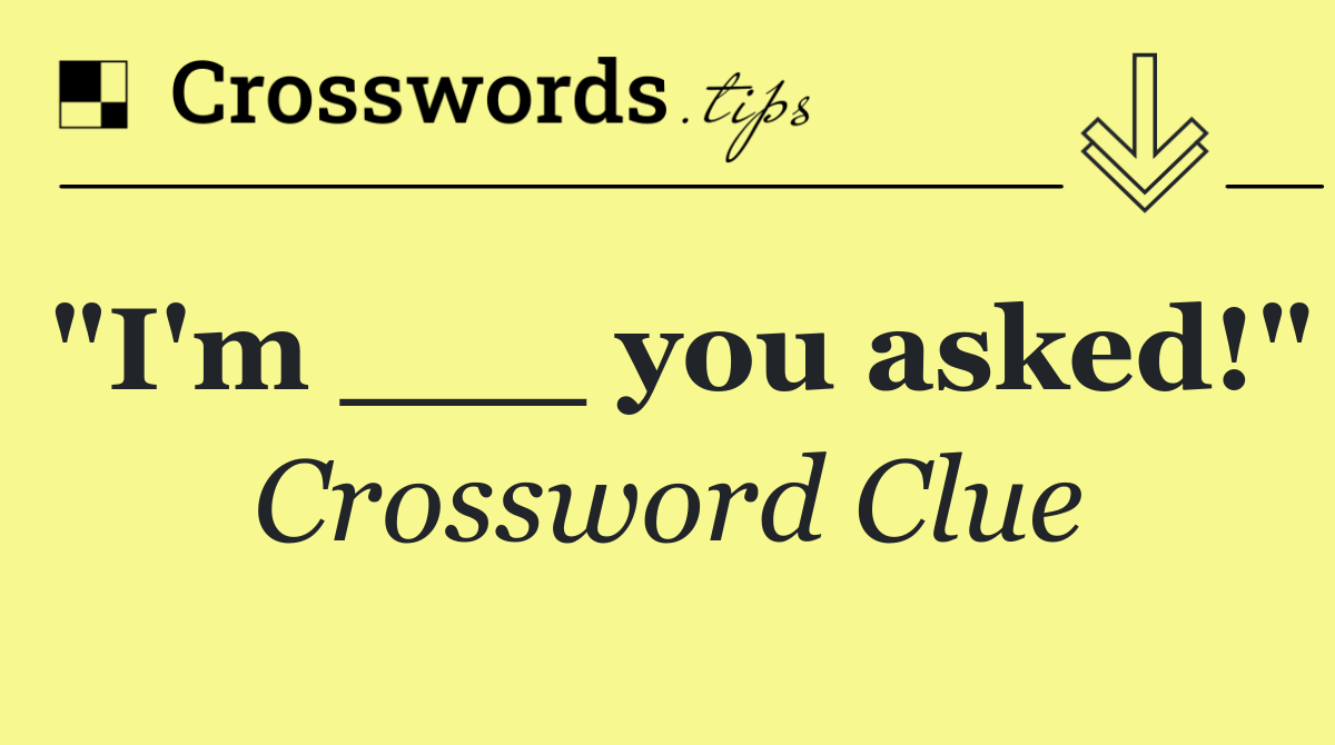 "I'm ___ you asked!"