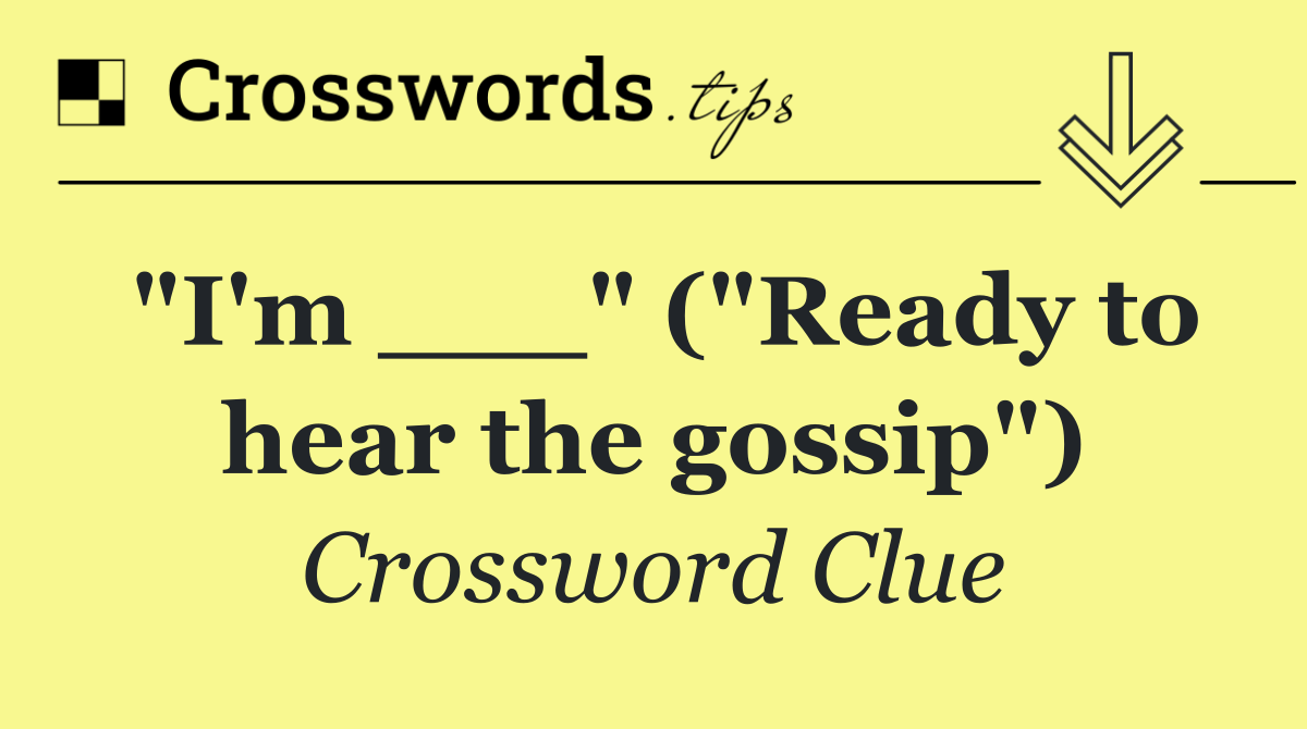 "I'm ___" ("Ready to hear the gossip")