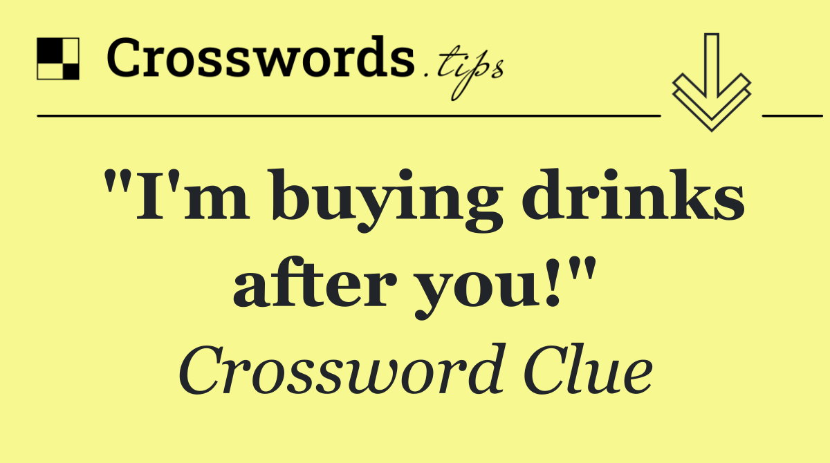 "I'm buying drinks after you!"