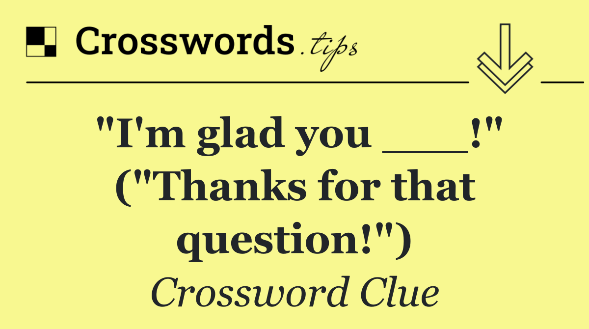 "I'm glad you ___!" ("Thanks for that question!")