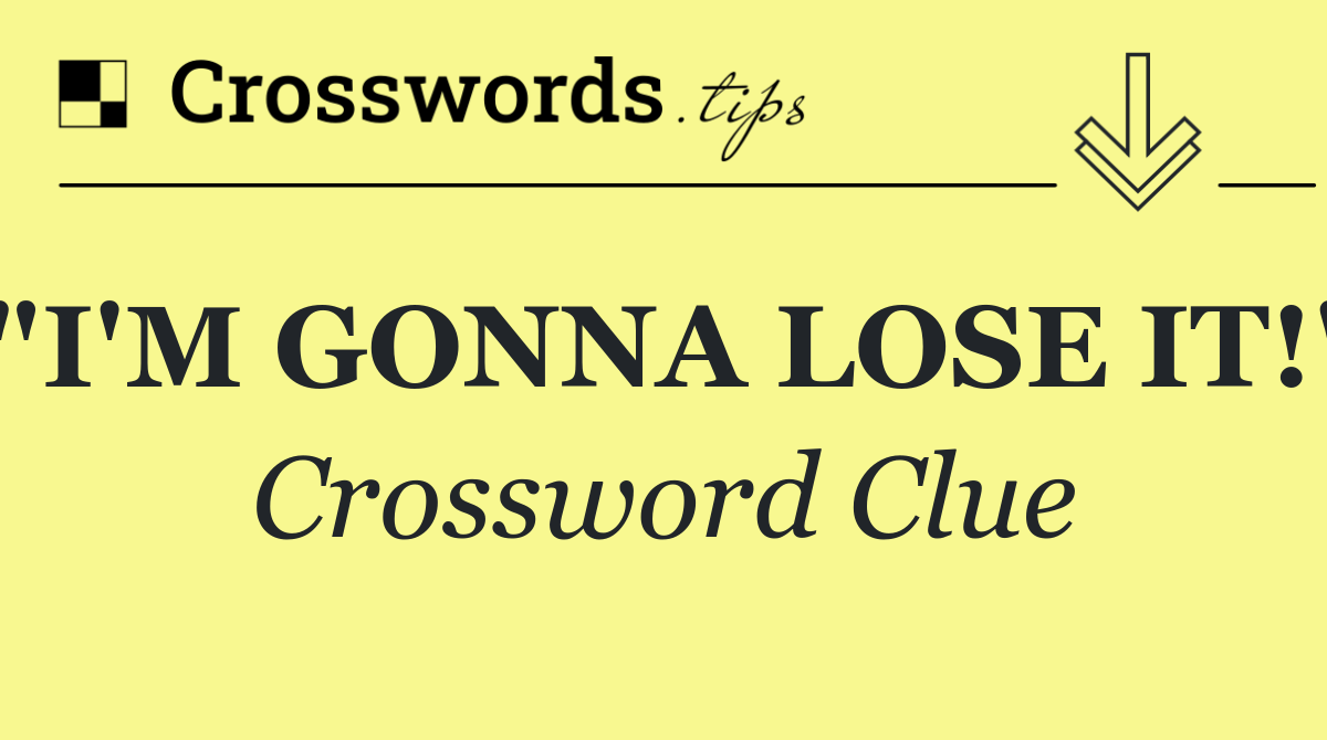 "I'M GONNA LOSE IT!"