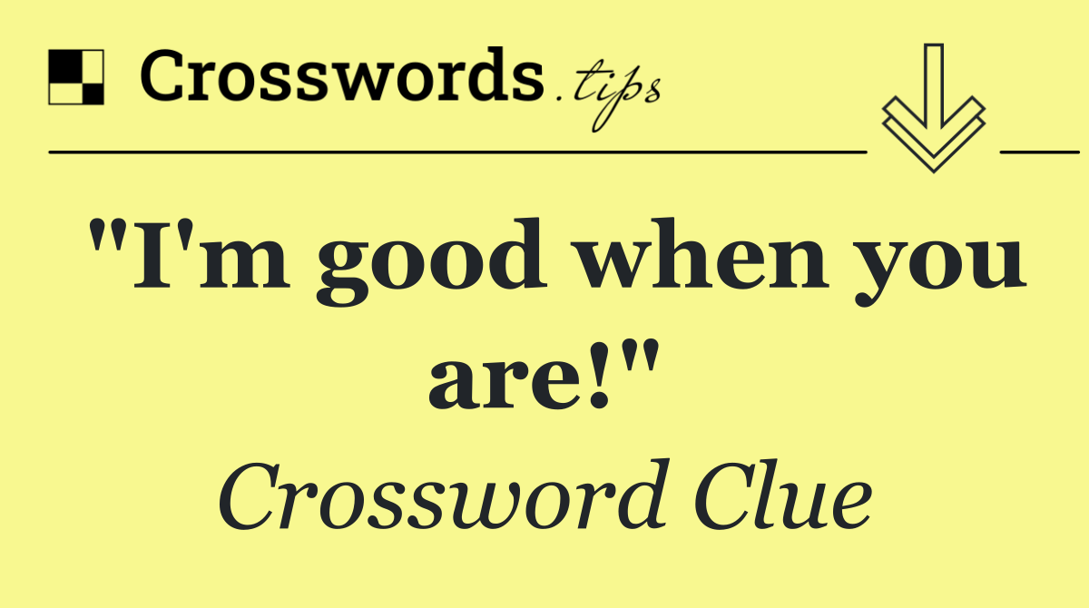 "I'm good when you are!"