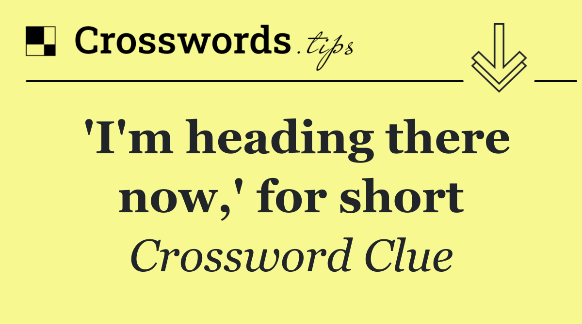 'I'm heading there now,' for short