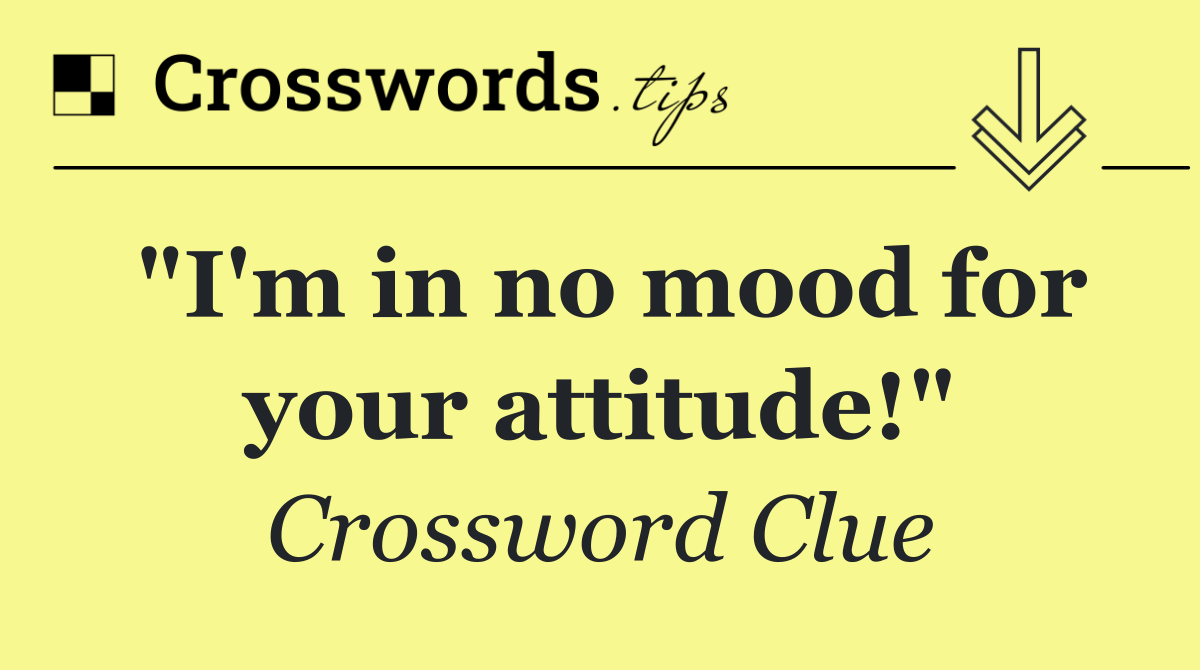 "I'm in no mood for your attitude!"