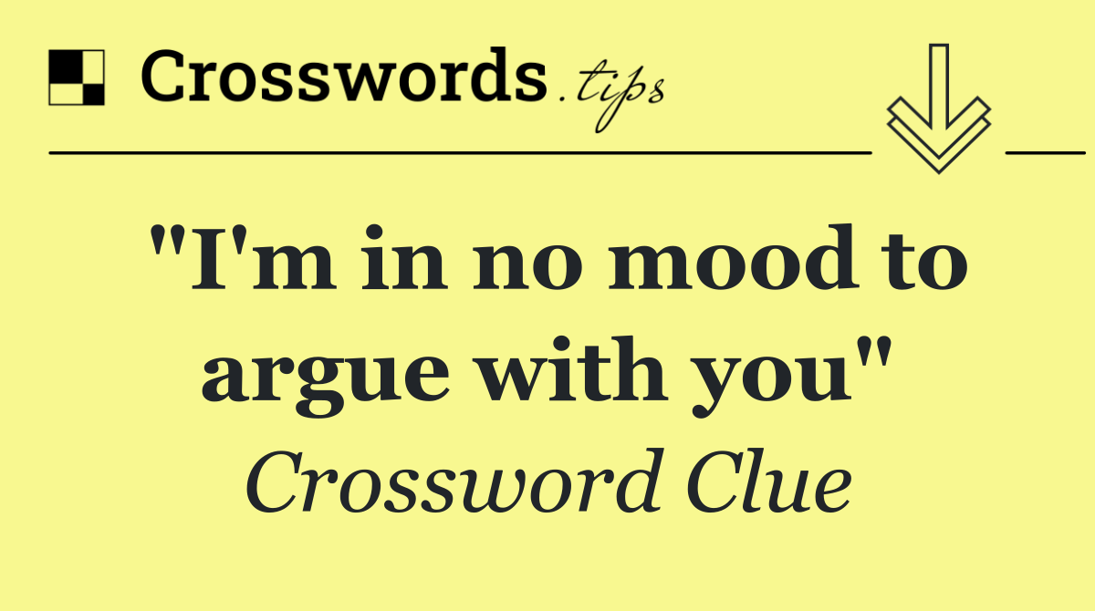 "I'm in no mood to argue with you"