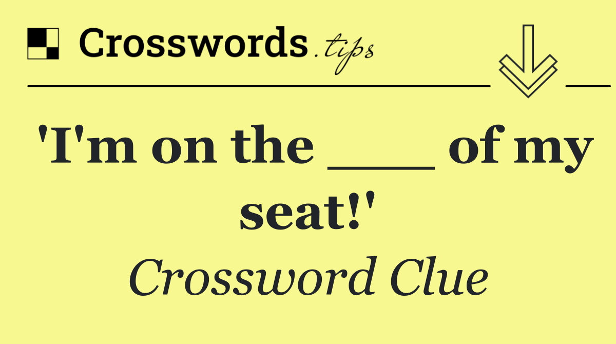 'I'm on the ___ of my seat!'