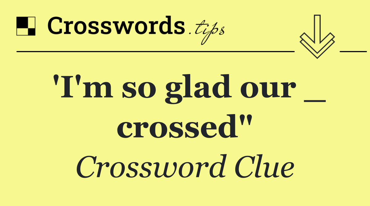 'I'm so glad our _ crossed"