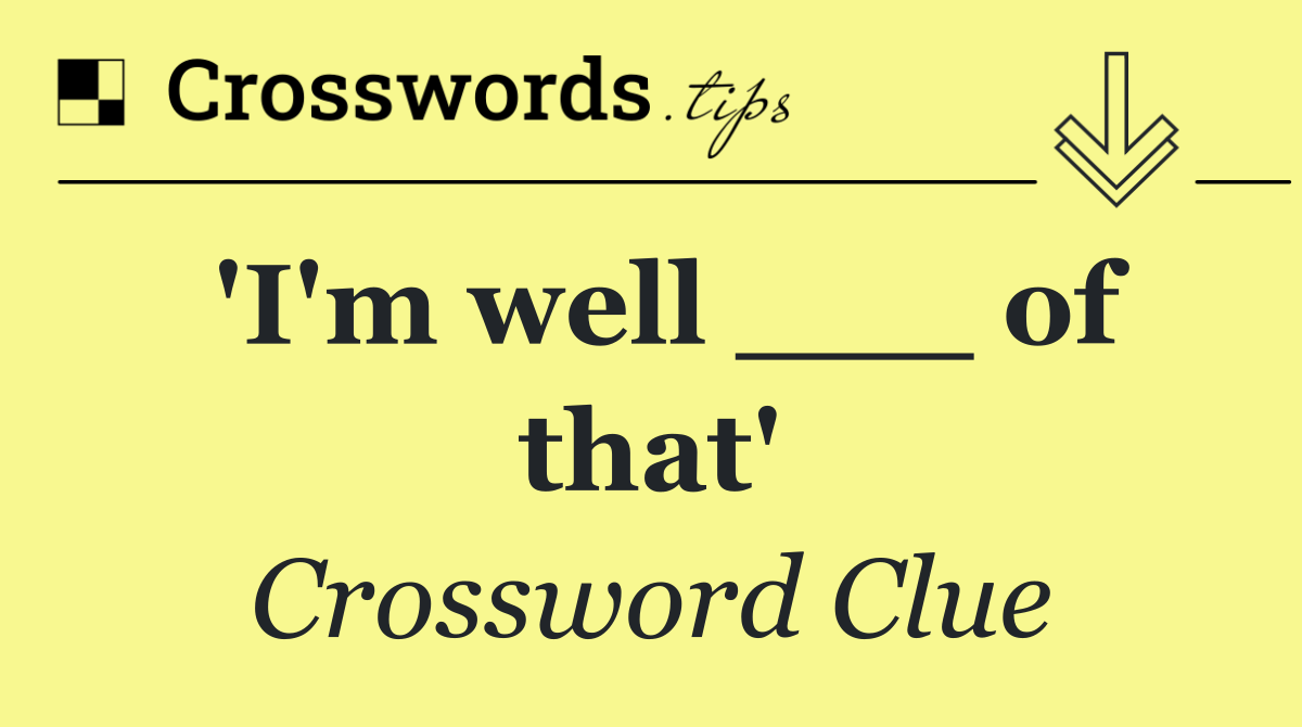 'I'm well ___ of that'