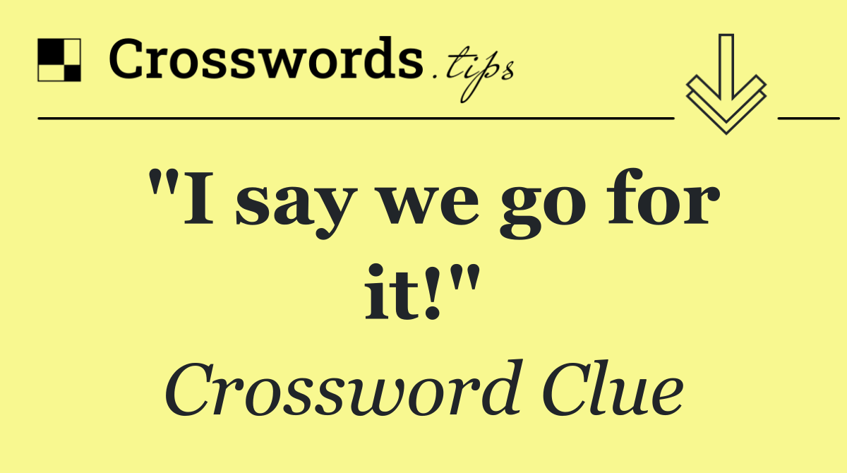 "I say we go for it!"