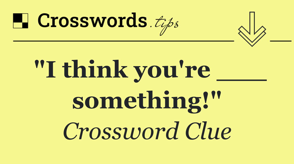 "I think you're ___ something!"