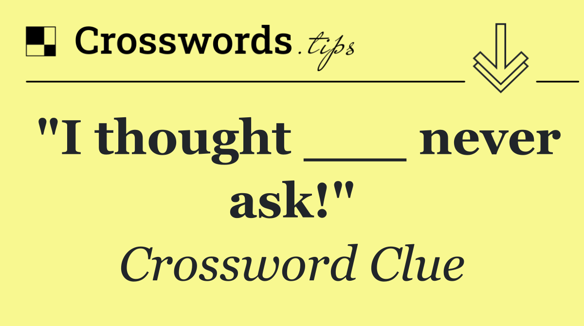 "I thought ___ never ask!"