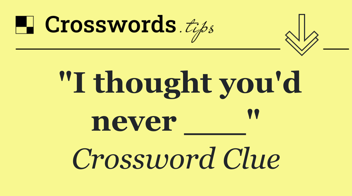 "I thought you'd never ___"