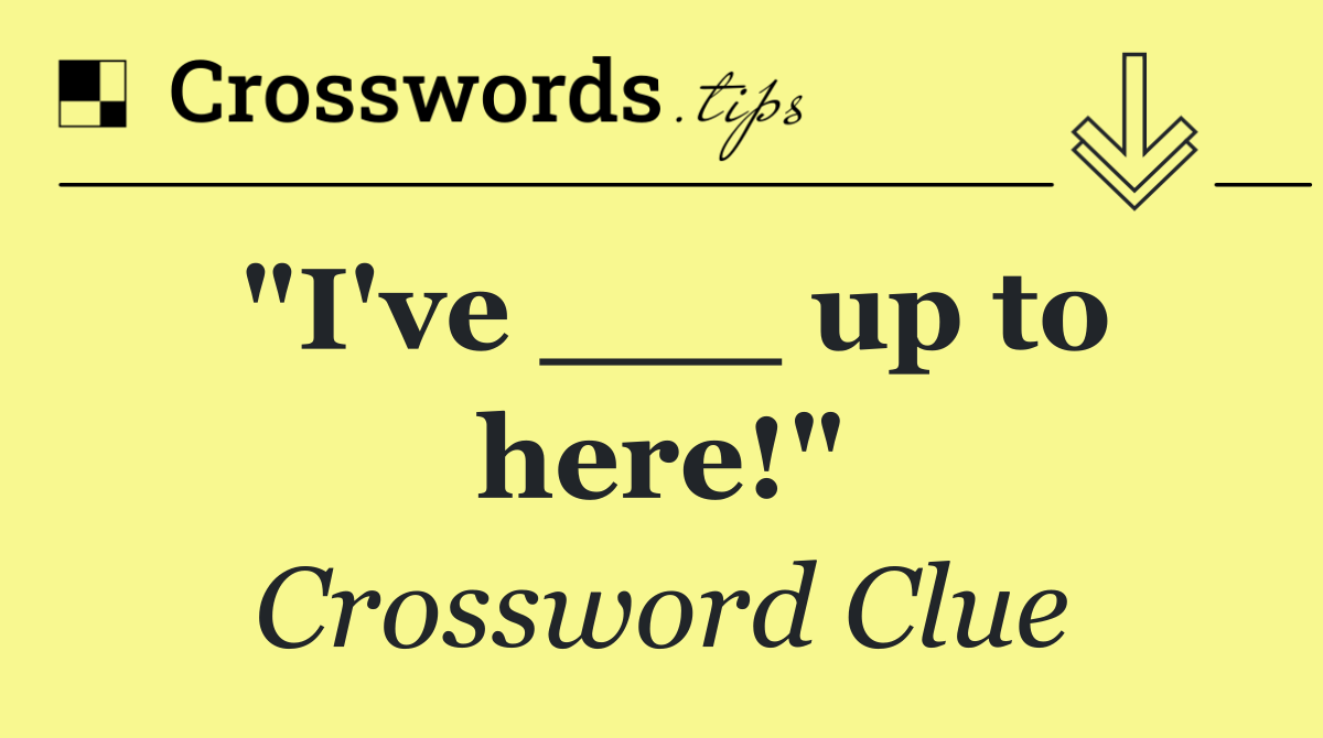 "I've ___ up to here!"