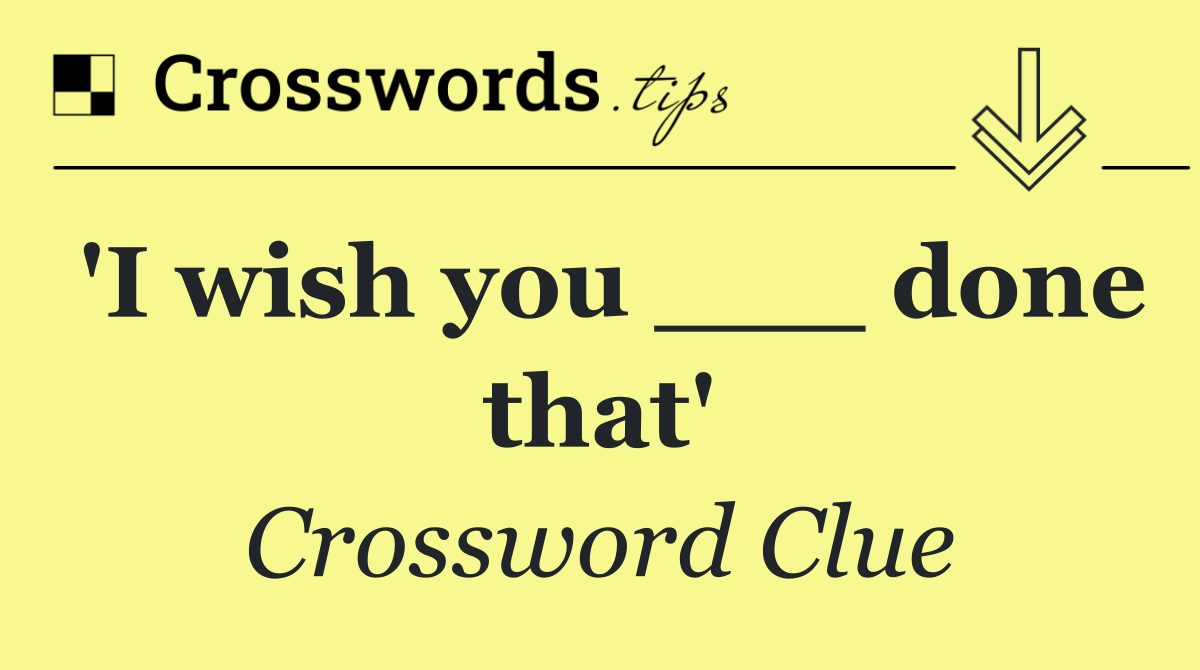 'I wish you ___ done that'