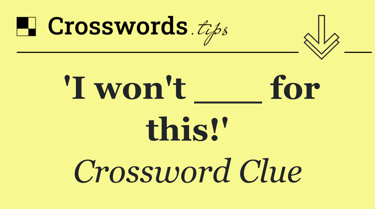 'I won't ___ for this!'
