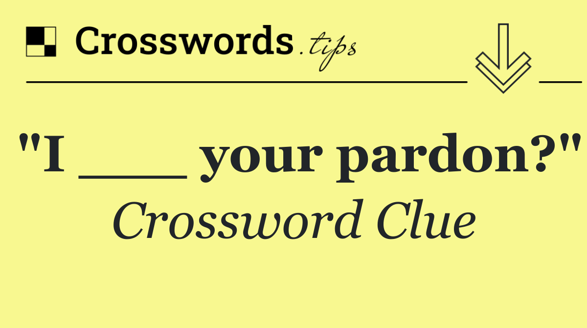 "I ___ your pardon?"