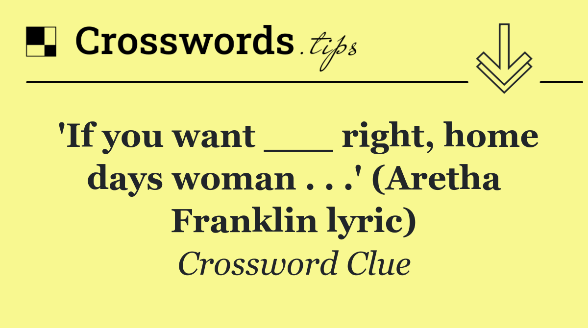 'If you want ___ right, home days woman . . .' (Aretha Franklin lyric)