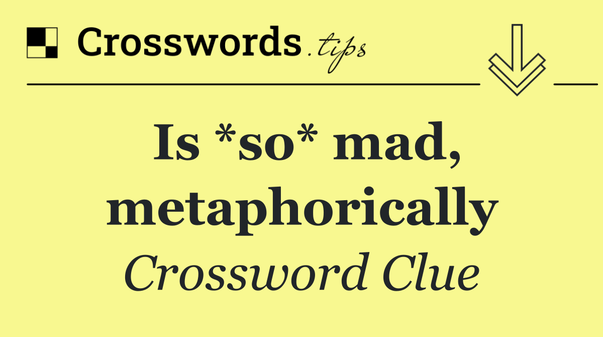 Is *so* mad, metaphorically
