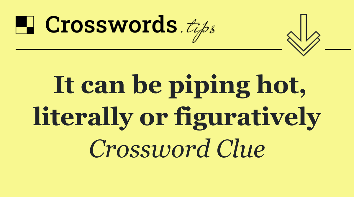 It can be piping hot, literally or figuratively