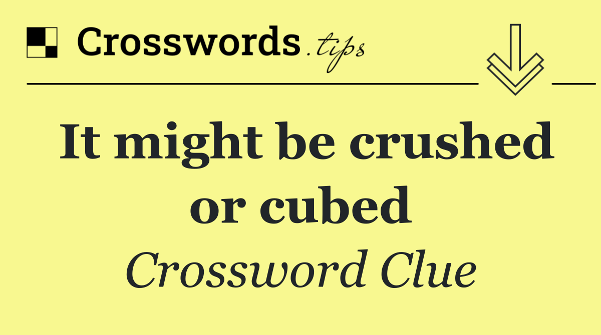 It might be crushed or cubed