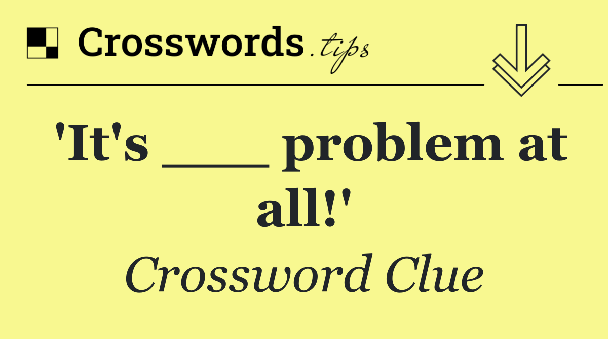'It's ___ problem at all!'