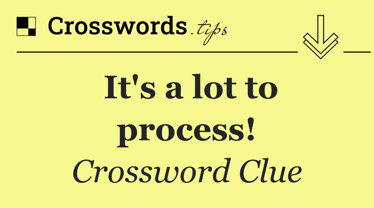 It's a lot to process!