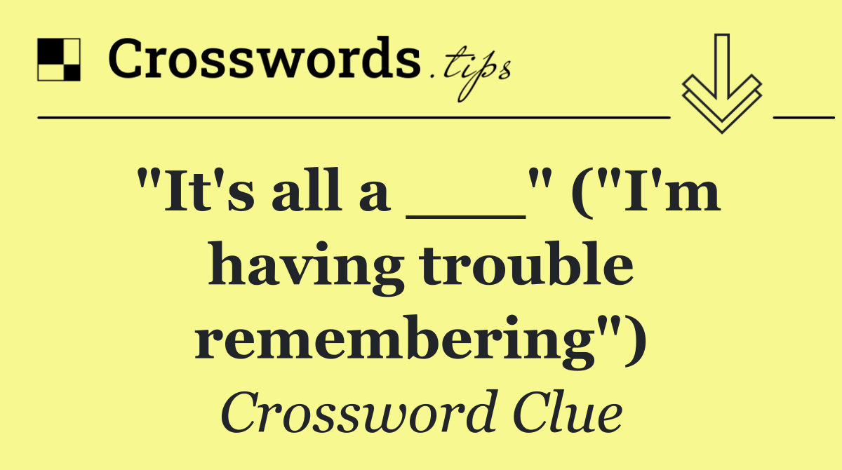 "It's all a ___" ("I'm having trouble remembering")