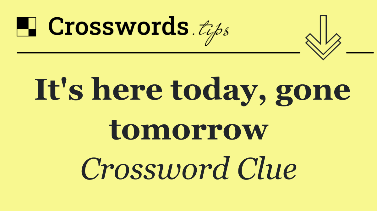 It's here today, gone tomorrow