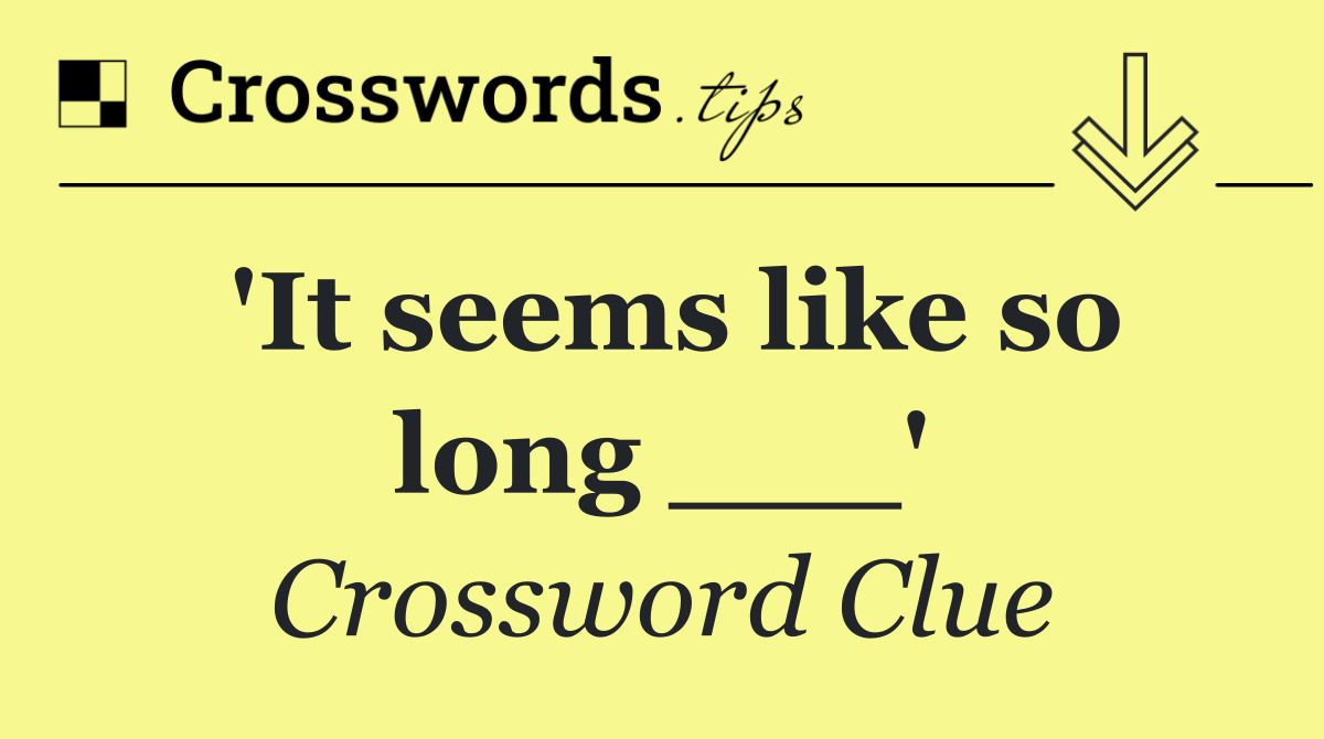 'It seems like so long ___'