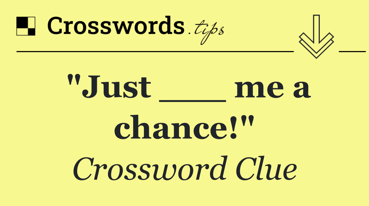 "Just ___ me a chance!"