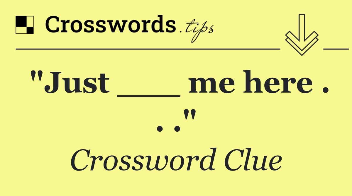 "Just ___ me here . . ."
