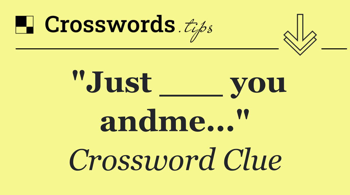 "Just ___ you andme..."