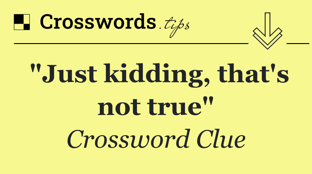"Just kidding, that's not true"