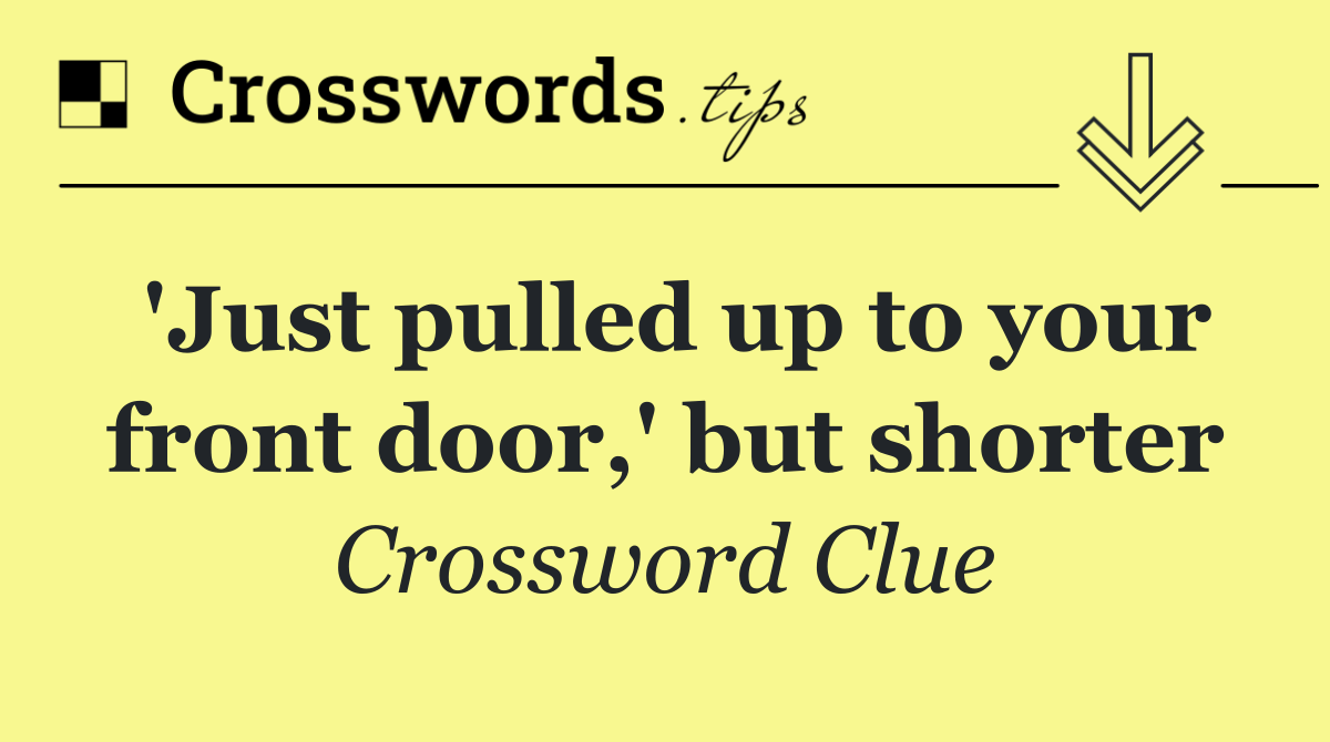 'Just pulled up to your front door,' but shorter