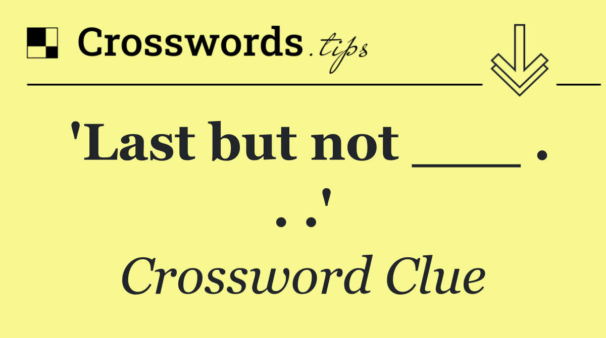 'Last but not ___ . . .'