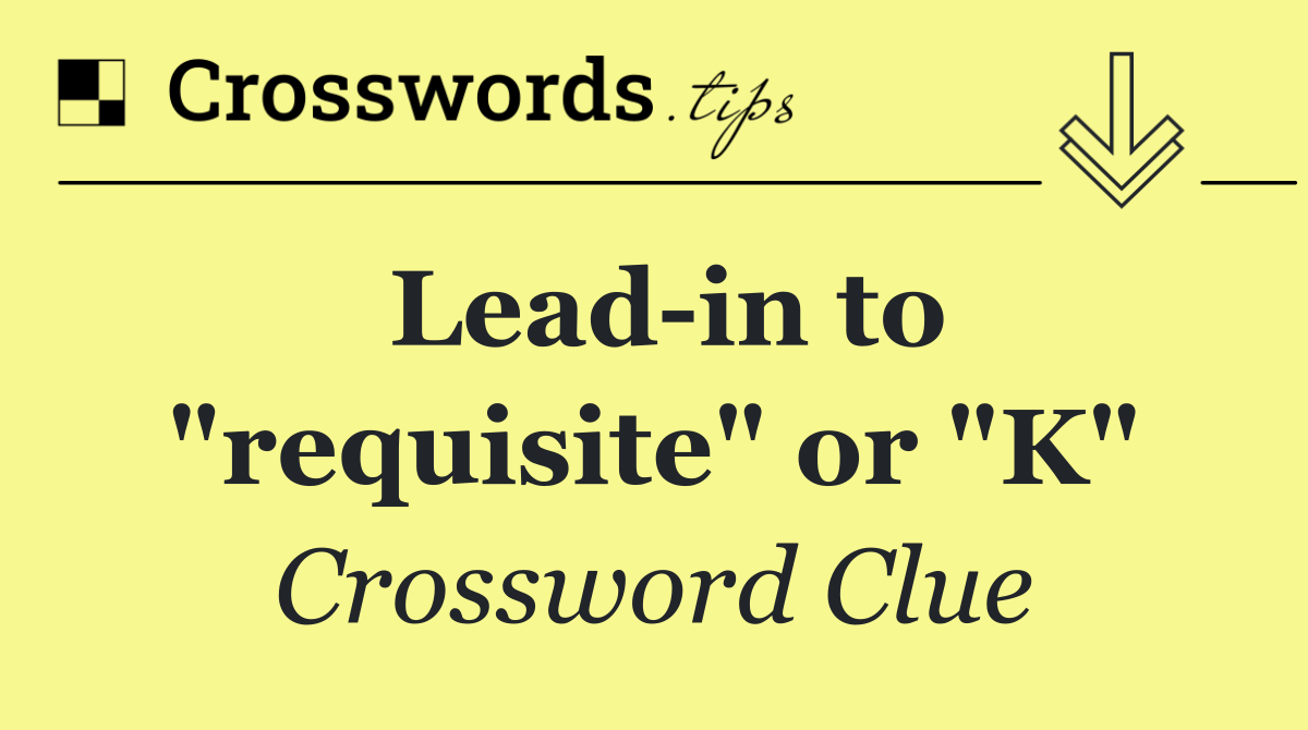 Lead in to "requisite" or "K"