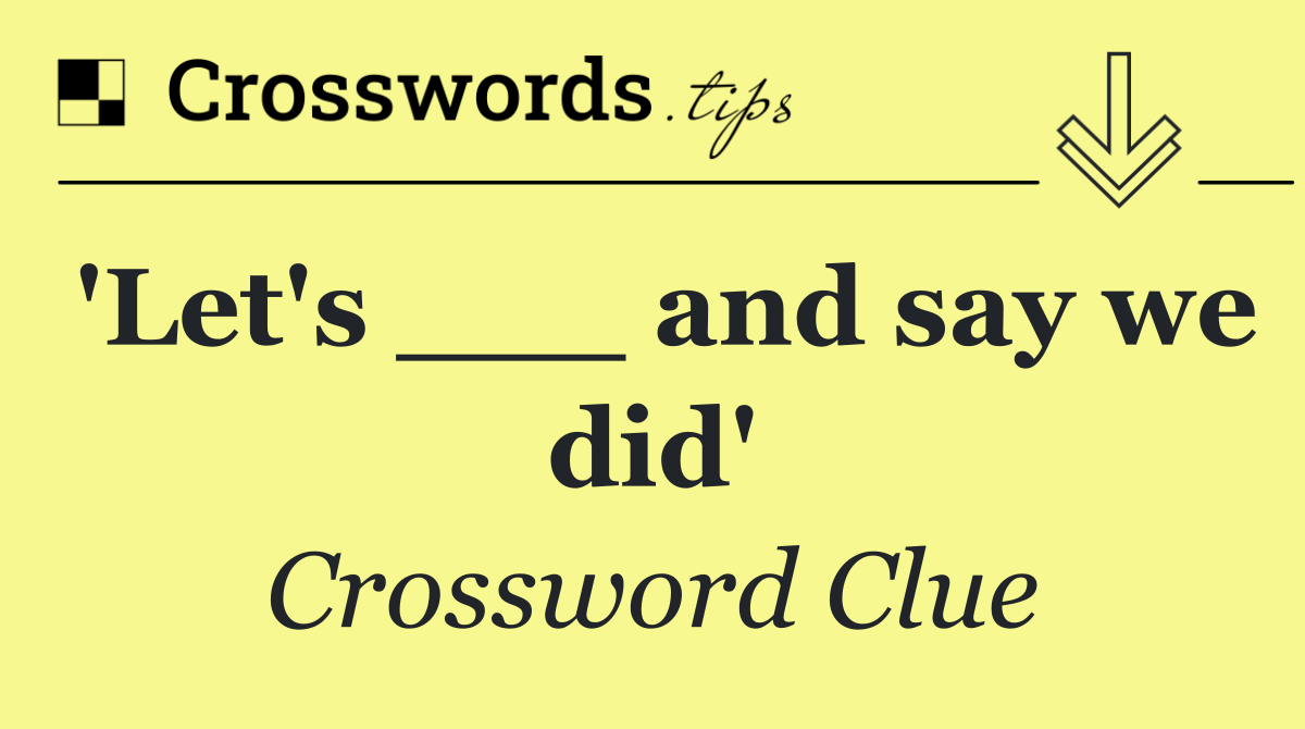 'Let's ___ and say we did'