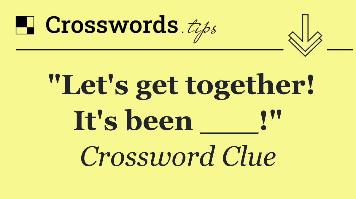 "Let's get together! It's been ___!"