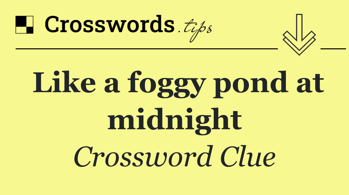 Like a foggy pond at midnight