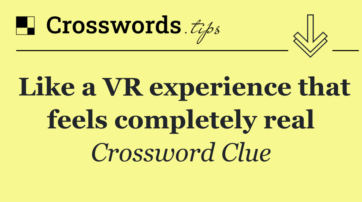 Like a VR experience that feels completely real