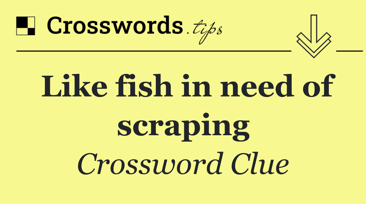 Like fish in need of scraping