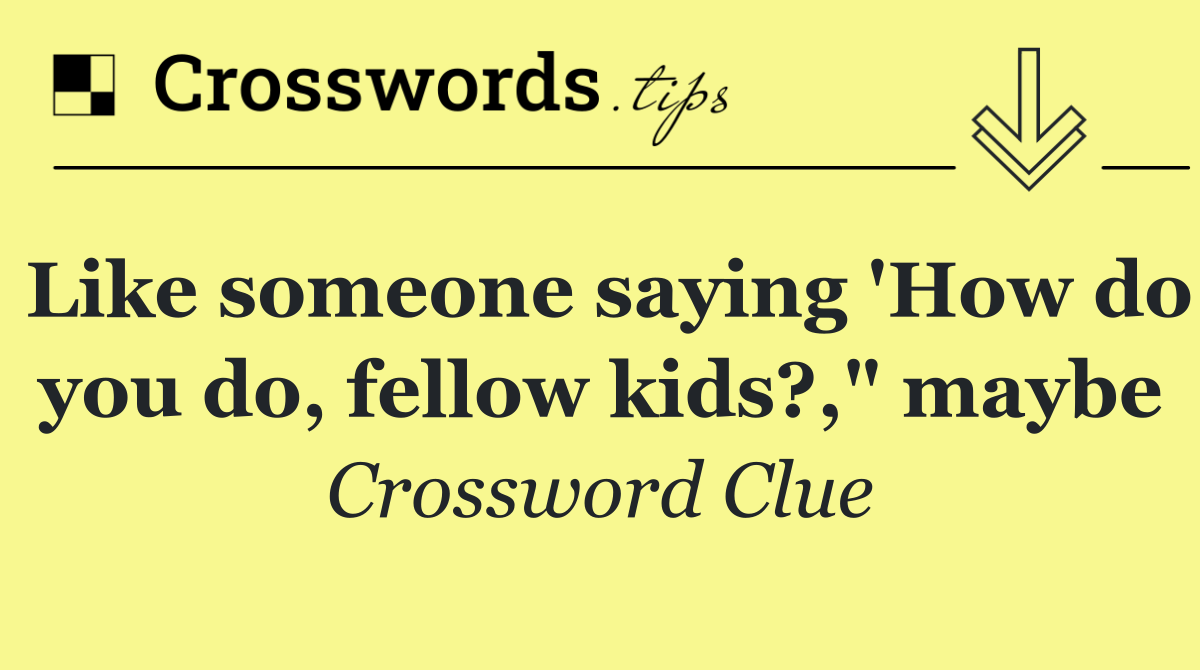 Like someone saying 'How do you do, fellow kids?," maybe