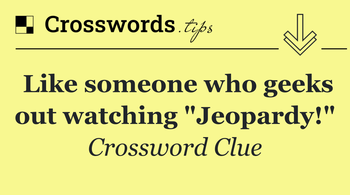 Like someone who geeks out watching "Jeopardy!"