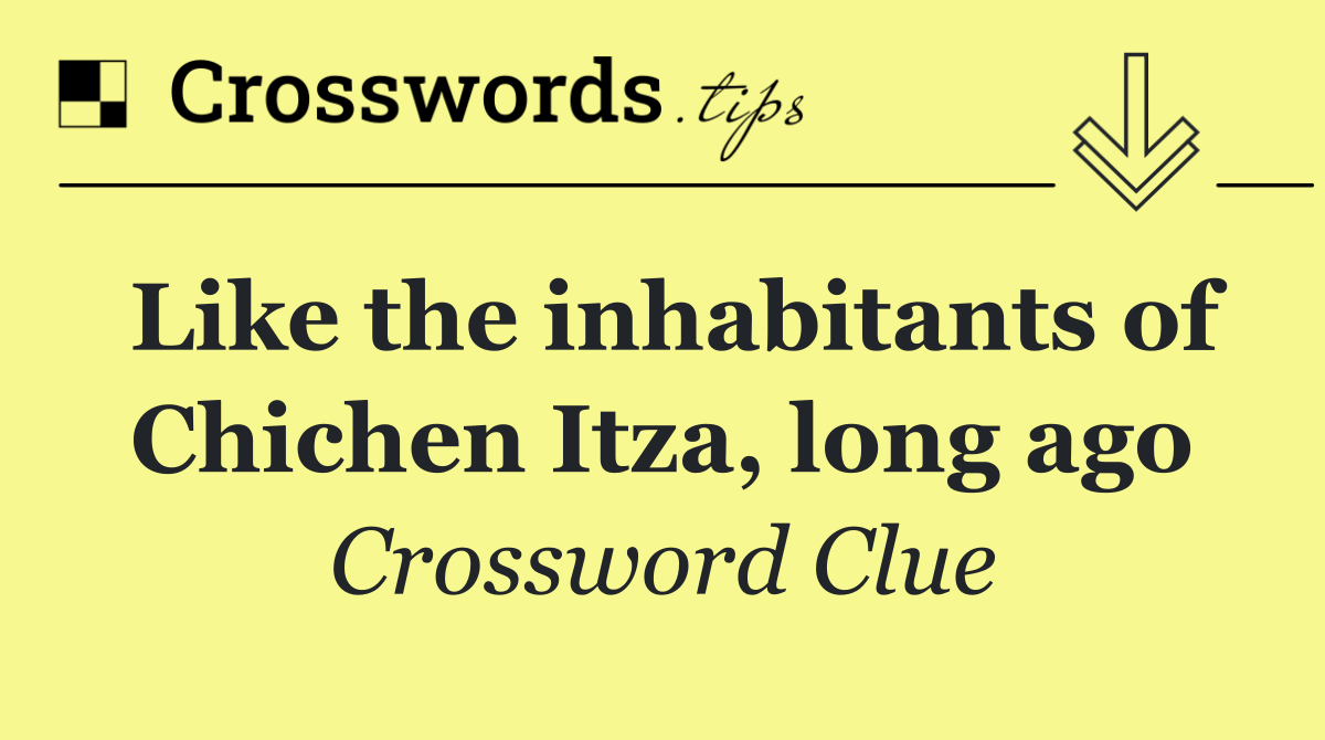 Like the inhabitants of Chichen Itza, long ago