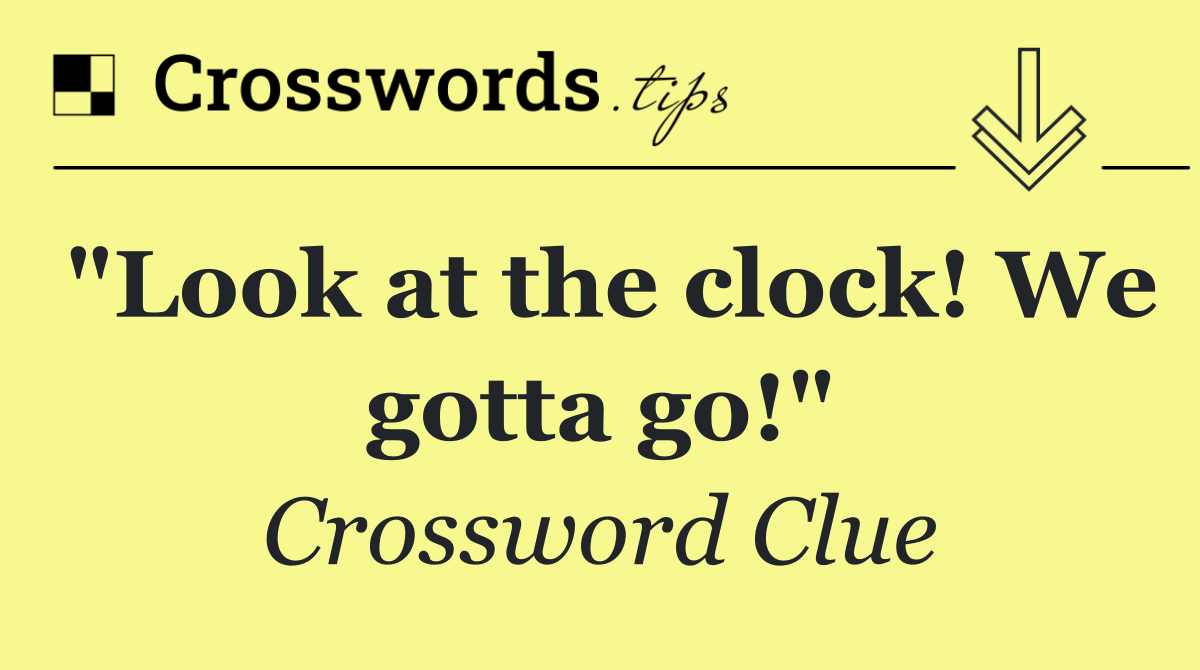 "Look at the clock! We gotta go!"